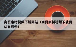 海北商贸素材视频下载网站（商贸素材视频下载网站有哪些）