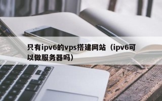 海北只有ipv6的vps搭建网站（ipv6可以做服务器吗）